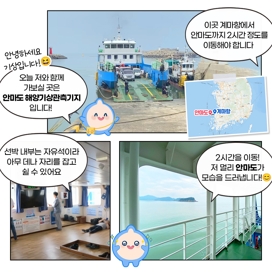 안녕하세요,기상입니다. 오늘 저와 함께 가보실 곳은 안마도 해양기상관측기지입니다.이곳 계마항에서 안마도까지 2시간 정도를 이동해야 합니다. 선박 내부믄 자유석이라 아무데나 자리를 잡고 쉴수 있어요.2시간 이동! 저 멀리 안마도가 모습을 드러뱁니다.