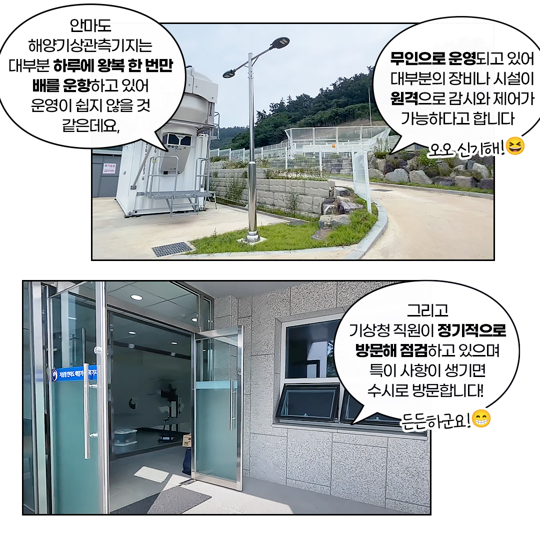 안마도는 해양기상관측기지는 대부분 하루에 왕복 한번만 배를 운항하고 있어 운영이 쉽지 않을 것 같은데요, 무인으로 운영되고 있어 대부분의 장비나 시설이 원격으로 감시와 제어가 가능하다고 합니다. 그리고 기상청 직원이 정기적으로 방문해 점검하고 있으며 특이 사항이 생기면 수시로 방문합니다!