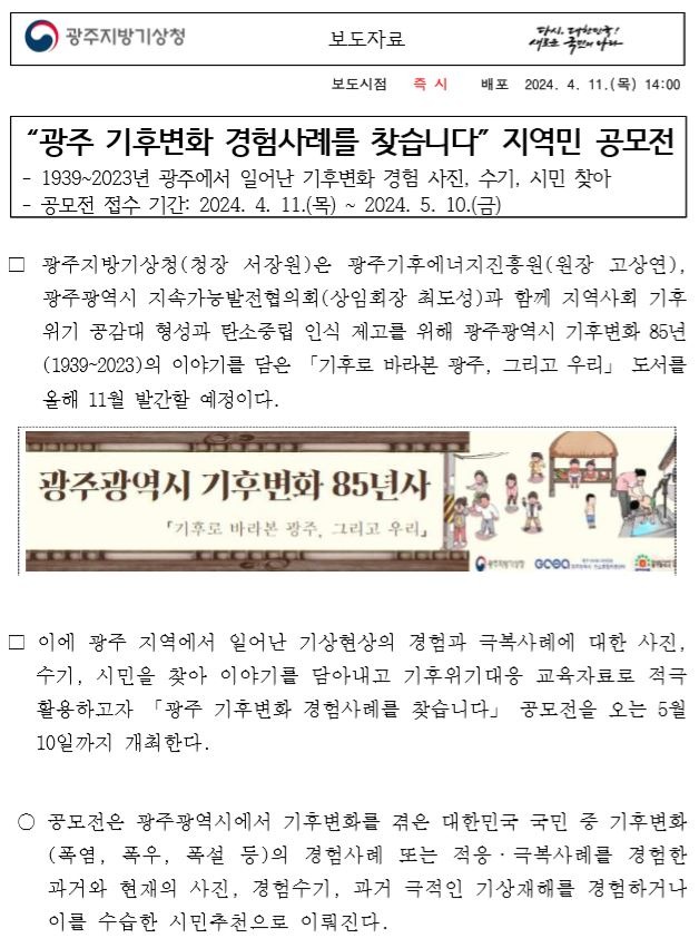 “광주 기후변화 경험사례를 찾습니다” 지역민 공모전, 1939~2023년 광주에서 일어난 기후변화 경험 사진, 수기, 시민 찾아,공모전 접수 기간: 2024. 4. 11.(목) ~ 2024. 5. 10.(금),폭염, 폭우, 폭설 등의 경험사례 또는 적응·극복사례를 경험한 과거와 현재의 사진 또는 경험수기를 바탕으로 공모전이 진행된다.제출서류는 사진과 수기는 공모신청서와 개인정보 제공 동의서를 이메일로 제출하면 되며, 시민추천은 추천인 인적사항과 사연으로 전화접수를 받는다. 공모신청서와 더불어 사업 공모와 관련된 내용은 광주광역시지속가능발전협의회 협의회 누리집(http://www.greengj21.or.kr)에서 확인할 수 있고, 자세한 문의는 협의회 사무총국(062-613-4174)으로 하면 된다. 공모전 사례 선정은 공동주관단체가 정한 심사위원회에서 심사를 거쳐 오는 5월 23일(목)에 발표할 예정이다.