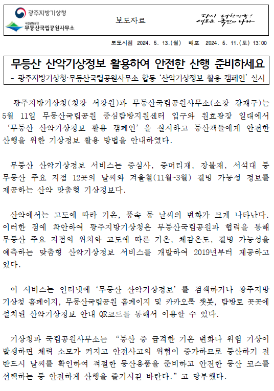 무등산 산악기상정보 활용하여 안전한 산행 준비하세요. 광주지방기상청·무등산국립공원사무소 합동 산악기상정보 활용 캠페인 실시. 무등산 산악기상정보 서비스는 증심사, 중머리재, 장불재, 서석대 등 무등산 주요 지점 12곳의 날씨와 겨울철(11월~3월) 결빙 가능성 정보를 제공하는 산악 맞춤형 기상정보다.산악에서는 고도에 따라 기온, 풍속 등 날씨의 변화가 크게 나타난다. 이러한 점에 착안하여 광주지방기상청은 무등산국립공원과 협력을 통해 무등산 주요 지점의 위치와 고도에 따른 기온, 체감온도, 결빙 가능성을 예측하는 맞춤형 산악기상정보 서비스를 개발하여 2019년부터 제공하고 있다.이 서비스는 인터넷에‘무등산 산악기상정보’를 검색하거나 광주지방기상청 홈페이지, 무등산국립공원 홈페이지 및 카카오톡 챗봇, 탐방로 곳곳에 설치된 산악기상정보 안내 QR코드를 통해서 이용할 수 있다.기상청과 국립공원사무소는 “등산 중 급격한 기온 변화나 위험 기상이 발생하면 체력 소모가 커지고 안전사고의 위험이 증가하므로 등산하기 전 반드시 날씨를 확인하여 적절한 등산용품을 준비하고 안전한 등산 코스를 선택하는 등 안전하게 산행을 즐기시길 바란다.고 당부했다.