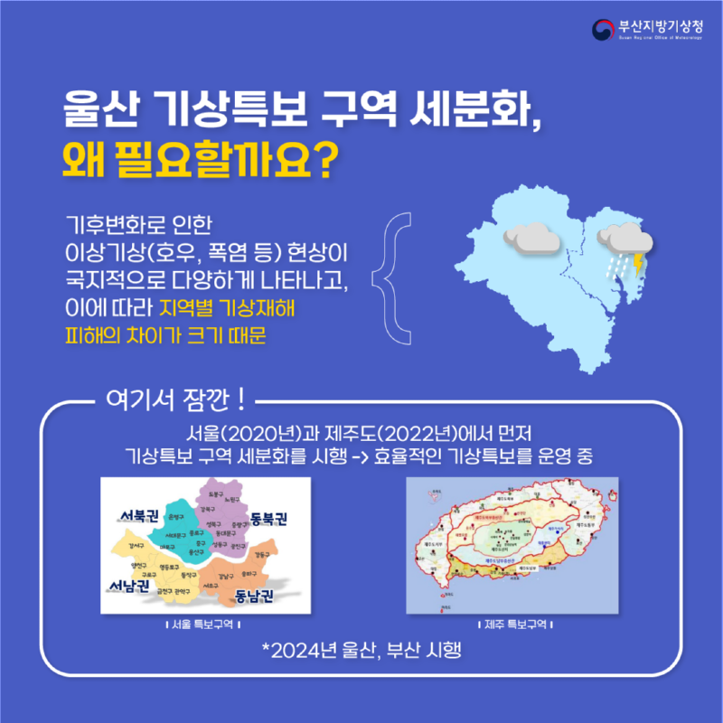 그럼 울산 기상특보구역세분화, 왜 필요할까요? 왜냐하면 기후변화로 위험기상현상이 국지적으로 다양하게 나타나고, 이에 따라 지역별 기상재해 피해의 차이가 크기 때문입니다 여기서 잠깐! 이미 서울은 2020년, 제주도는 2022년에 기상특보 구역 세분화를 시행해서 효율적인 기상특보를 운영중에 있으며, 2024년 5월 30일부터 부산과 울산에서도 시행을 시작합니다