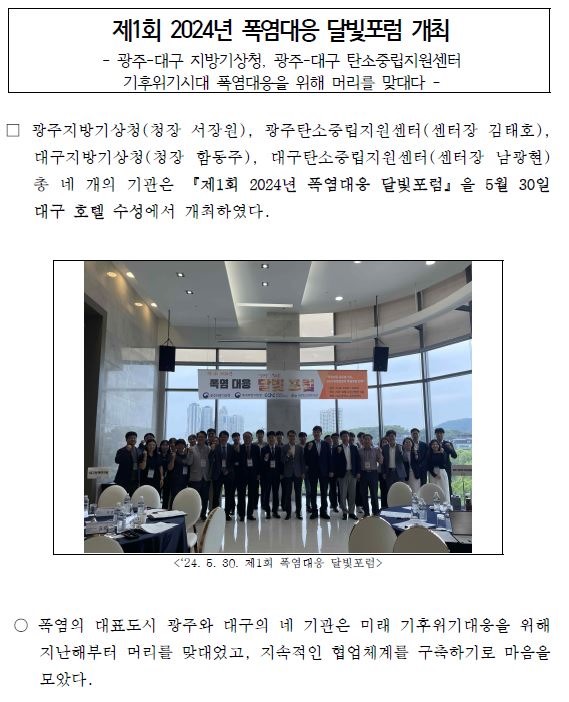 제1회 2024년 폭염대응 달빛포럼 개최, 광주-대구 지방기상청, 광주-대구 탄소중립지원센터, 기후위기시대 폭염대응을 위해 머리를 맞대다.광주지방기상청(청장 서장원), 광주탄소중립지원센터(센터장 김태호), 대구지방기상청(청장 함동주), 대구탄소중립지원센터(센터장 남광현) 총 네 개의 기관은 『제1회 2024년 폭염대응 달빛포럼』을 5월 30일대구 호텔 수성에서 개최하였다.이번 포럼은 폭염 관련 국가 및 지역 적응정책 및 기술을 공유하고, 미래 폭염대응을 위한 방안에 대해 논의하고자 마련하였다. 2024년 여름철 폭염전망 그리고 광주, 대구의 폭염 적응정책, 대구 폭염 대응 열영향정보 생산기술고도화,한반도 폭염 발생 메커니즘과 예측기술 등 분야별 전문가의 주제발표가 진행됐다. 특히, 후반부에는 ‘미래 폭염대응을 위한 방안’을 주제로 대구정책연구원, 광주기후에너지진흥원, 대구지속가능발전협의회, 이클레이코리아, 한국환경과학회, 국가기후위기적응센터, 국립기상과학원의 전문패널이 함께 심층토론이 진행되었다. 마지막으로, 서장원 광지방기상청장은 이번 포럼을 시작으로 미래 폭염대응을 위해 네 기관이 지속적인 소통을 통해 폭염대응 정책․기술 등을 공유하며 기후위기시대 적응을 위한 노력을 계획할 것입니다.라고 밝혔다. 