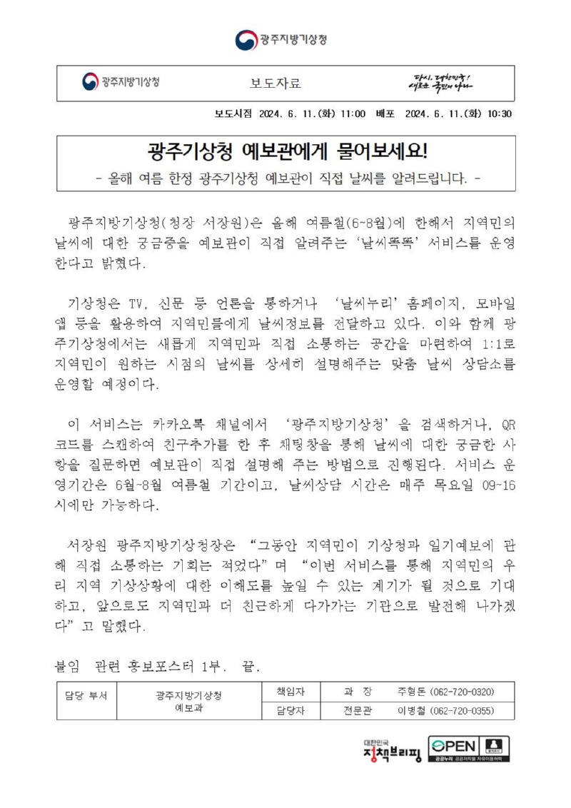 지역민 맞춤형 날씨상담소 ´날씨똑똑´운영에 대한 보도자료 첫페이지 캡처 이미지, 광주지방기상청 보도자료입니다. 보도시점은 2024년 6월 11일 화요일 11시입니다. 배포시점은 2024년 6월 11일 화요일 10시 30분입니다. 제목은 광주기상청 예보관에게 물어보세요!입니다. 부제목은 올해 여름 한정 광주기상청 예보관이 직접 날씨를 알려드립니다입니다. 내용은 다음과 같습니다. 광주지방기상청, 청장 서장원은 올해 여름철, 6월부터 8월에 한해서 지역민의 날씨에 대한 궁금증을 예보관이 직접 알려주는‘날씨똑똑’ 서비스를 운영한다고 밝혔다. 기상청은 TV, 신문 등 언론을 통하거나 ‘날씨누리’홈페이지, 모바일 앱 등을 활용하여 지역민들에게 날씨정보를 전달하고 있다. 이와 함께 광주기상청에서는 새롭게 지역민과 직접 소통하는 공간을 마련하여 1:1로 지역민이 원하는 시점의 날씨를 상세히 설명해주는 맞춤 날씨 상담소를 운영할 예정이다. 이 서비스는 카카오톡 채널에서 ‘광주지방기상청’을 검색하거나, QR코드를 스캔하여 친구추가를 한 후 채팅창을 통해 날씨에 대한 궁금한 사항을 질문하면 예보관이 직접 설명해 주는 방법으로 진행된다. 서비스 운영기간은 6월~8월 여름철 기간이고, 날씨상담 시간은 매주 목요일 9~16시에만 가능하다. 서장원 광주지방기상청장은 “그동안 지역민이 기상청과 일기예보에 관해 직접 소통하는 기회는 적었다”며 “이번 서비스를 통해 지역민의 우리 지역 기상상황에 대한 이해도를 높일 수 있는 계기가 될 것으로 기대하고, 앞으로도 지역민과 더 친근하게 다가가는 기관으로 발전해 나가겠다”고 말했다. 붙임, 관련 홍보포스터 1부, 끝, 담당부서, 광주지방기상청 예보과, 책임자, 과장 주형돈, 062-720-0320, 담당자, 전문관 이병철, 062-720-0355.