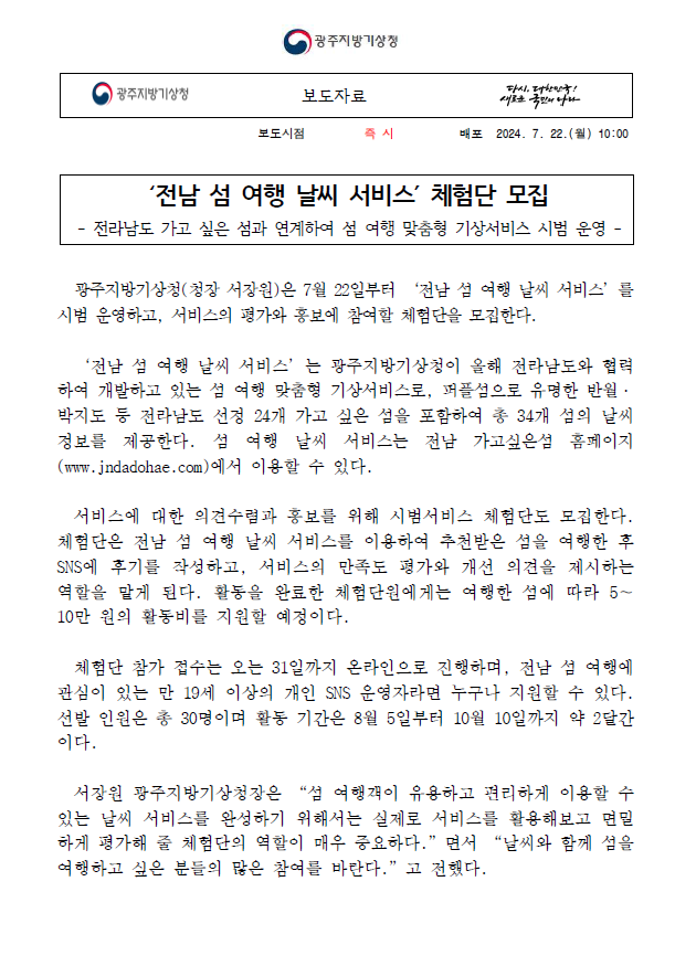 광주지방기상청은 전남 섬 여행 날씨 서비스를 시범 운영하고 시범서비스 체험단을 모집합니다. 전남 섬 여행 날씨 서비스란 전라남도 섬 여행을 위한 날씨 정보를 제공하고 여행지를 추천하는 관광기상정보 서비스입니다. 본 서비스에 대한 평가와 홍보를 위해 체험단을 모집합니다. 체험단 모집은 2024년 7월 22일부터 31일까지 진행하며, 만 19세 이상의 개인 SNS 채널 운영자 30명을 선정할 계획입니다. 체험단으로 선정되면 전남 섬 여행 날씨 서비스를 이용한 후 만족도 조사에 응답하고, 서비스를 활용한 섬 여행 후기를 작성하는 활동을 맡게 됩니다. 활동을 완료한 체험단원에게는 방문한 섬에 따라 5만원에서 10만원의 섬 여행 지원금을 제공해 드립니다. 관심 있는 분들의 많은 참여를 바랍니다.