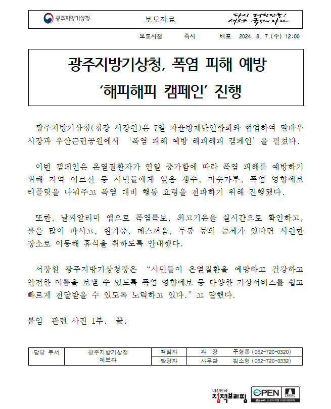 폭염 피해예방 해피해피 캠페인에 대한 보도자료 첫페이지 캡쳐 이미지, 광주지방기상청 보도자료입니다. 보도시점은 2024년 8월 7일 수요일 12시입니다. 배포시점은 2024년 8월 7일 12시 입니다. 제목은 광주지방기상청, 폭염 피해 예방 ´해피해피 캠페인´ 진행입니다. 내용은 다음과 같습니다. 광주지방기상청(청장 서장원)은 7일 자율방재단연합회와 협업하여 말바우시장과 우산근린공원에서 ‘폭염 피해 예방 해피해피 캠페인’을 펼쳤다. 이번 캠페인은 온열질환자가 연일 증가함에 따라 폭염 피해를 예방하기 위해 지역 어르신 등 시민들에게 얼음 생수, 미숫가루, 폭염 영향예보 리플릿을 나눠주고 폭염 대비 행동 요령을 전파하기 위해 진행됐다. 또한, 날씨알리미 앱으로 폭염특보, 최고기온을 실시간으로 확인하고, 물을 많이 마시고, 현기증, 메스꺼움, 두통 등의 증세가 있다면 시원한 장소로 이동해 휴식을 취하도록 안내했다. 서장원 광주지방기상청장은 “시민들이 온열질환을 예방하고 건강하고 안전한 여름을 보낼 수 있도록 폭염 영향예보 등 다양한 기상서비스를 쉽고 빠르게 전달받을 수 있도록 노력하고 있다.”고 말했다. 붙임, 관련 사진 1부, 끝, 담당부서, 광주지방기상청 예보과, 책임자, 과장 주형돈, 062-720-0320, 담당자, 사무관 김소형, 062-720-0332. [보도자료] 폭염 피해예방 해피해피 캠페인