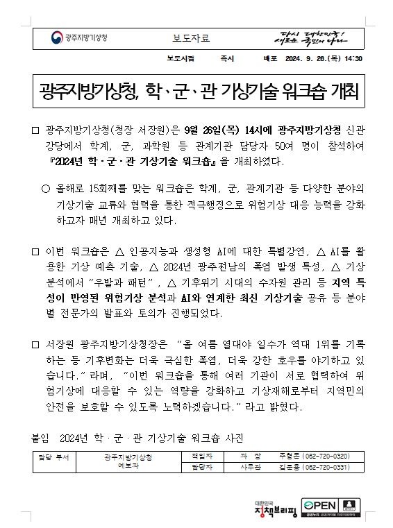 광주지방기상청(청장 서장원)은 9월 26일(목) 14시에 광주지방기상청 신관 강당에서 학계, 군, 과학원 등 관계기관 담당자 50여 명이 참석하여 『2024년 학ㆍ군ㆍ관 기상기술 워크숍』을 개최하였다. 올해로 15회째를 맞는 워크숍은 학계, 군, 관계기관 등 다양한 분야의 기상기술 교류와 협력을 통한 적극행정으로 위험기상 대응 능력을 강화하고자 매년 개최하고 있다. 이번 워크숍은 △ 인공지능과 생성형 AI에 대한 특별강연, △ AI를 활용한 기상 예측 기술, △ 2024년 광주․전남의 폭염 발생 특성, △ 기상분석에서“우발과 패턴”, △ 기후위기 시대의 수자원 관리 등 지역 특성이 반영된 위험기상 분석과 AI와 연계한 최신 기상기술 공유 등 분야별 전문가의 발표와 토의가 진행되었다. 서장원 광주지방기상청장은 “올 여름 열대야 일수가 역대 1위를 기록하는 등 기후변화는 더욱 극심한 폭염, 더욱 강한 호우를 야기하고 있습니다.”라며, “이번 워크숍을 통해 여러 기관이 서로 협력하여 위험기상에 대응할 수 있는 역량을 강화하고 기상재해로부터 지역민의 안전을 보호할 수 있도록 노력하겠습니다.”라고 밝혔다. 