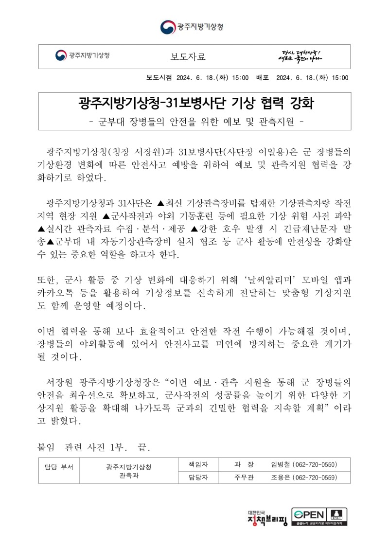 광주지방기상청(청장 서장원)과 31보병사단(사단장 이일용)은 군 장병들의 기상환경 변화에 따른 안전사고 예방을 위하여 예보 및 관측지원 협력을 강화하기로 하였다.광주지방기상청과 31사단은 ▲최신 기상관측장비를 탑재한 기상관측차량 작전지역 현장 지원 ▲군사작전과 야외 기동훈련 등에 필요한 기상 위험 사전 파악 ▲실시간 관측자료 수집·분석·제공 ▲강한 호우 발생 시 긴급재난문자 발송▲군부대 내 자동기상관측장비 설치 협조 등 군사 활동에 안전성을 강화할 수 있는 중요한 역할을 하고자 한다.또한, 군사 활동 중 기상 변화에 대응하기 위해‘날씨알리미’모바일 앱과 카카오톡 등을 활용하여 기상정보를 신속하게 전달하는 맞춤형 기상지원도 함께 운영할 예정이다.이번 협력을 통해 보다 효율적이고 안전한 작전 수행이 가능해질 것이며, 장병들의 야외활동에 있어서 안전사고를 미연에 방지하는 중요한 계기가 될 것이다.서장원 광주지방기상청장은“이번 예보·관측 지원을 통해 군 장병들의 안전을 최우선으로 확보하고, 군사작전의 성공률을 높이기 위한 다양한 기상지원 활동을 확대해 나가도록 군과의 긴밀한 협력을 지속할 계획”이라고 밝혔다.