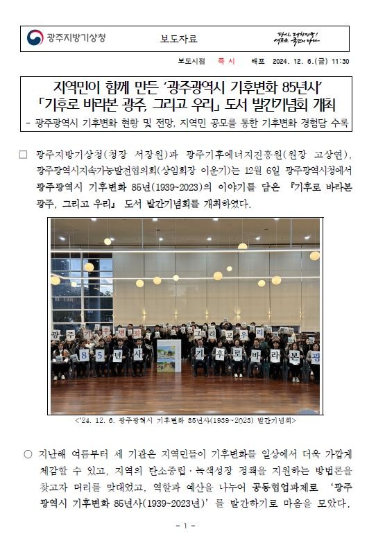 광주지방기상청(청장 서장원)과 광주기후에너지진흥원(원장 고상연), 광주광역시지속가능발전협의회(상임회장 이운기)는 12월 6일 광주광역시청에서 광주광역시 기후변화 85년(1939~2023)의 이야기를 담은 『기후로 바라본 광주, 그리고 우리』 도서 발간기념회를 개최하였다.지난해 여름부터 세 기관은 지역민들이 기후변화를 일상에서 더욱 가깝게 체감할 수 있고, 지역의 탄소중립·녹색성장 정책을 지원하는 방법론을 찾고자 머리를 맞대었고, 역할과 예산을 나누어 공동협업과제로 ‘광주광역시 기후변화 85년사(1939~2023년)’를 발간하기로 마음을 모았다.