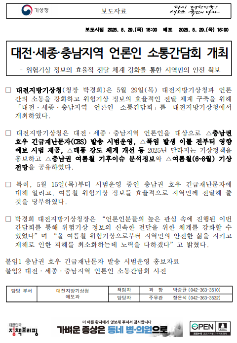 대전지방기상청은 5월 29일(목) 대전지방기상청과 언론 간의 소통을 강화하고 위험기상 정보의 효율적인 전달 체계 구축을 위해 &acute;대전, 세종, 충남지역 언론인 소통간담회&acute;를 대전지방기상청에서 개최하였다. 대전지방기상청은 대전, 세종, 충남지역 언론인을 대상으로 충남권 호우 긴급재난문자 발송 시범운영, 폭염 발생 이틀 전부터 영향예보 시범 제공, 충남권 여름철 기후이슈 분석정보와 여름철 기상전망을 공유하였다.