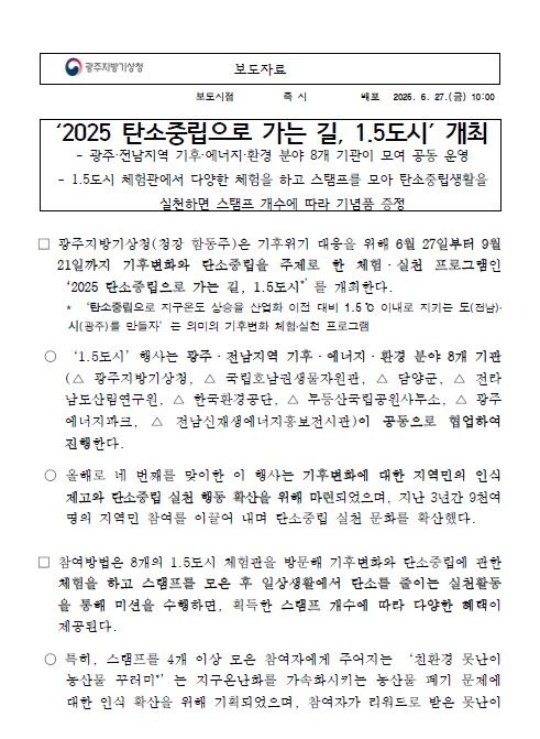 광주지방기상청은 기후위기 대응을 위해 6월 27일부터 9월 21일까지 기후변화와 탄소중립을 주제로 한 체험·실천 프로그램인 ‘2025 탄소중립으로 가는 길, 1.5도시’를 개최한다. 이번 행사는 광주·전남지역 기후·에너지·환경 분야 8개 기관이 공동으로 협업하여 진행하며, 기후변화에 대한 지역민의 인식 제고와 탄소중립 실천 행동 확산을 위해 마련되었다. 참여방법은 8개의 1.5도시 체험관을 방문해 기후변화와 탄소중립에 관한 체험을 하고 스탬프를 모은 후 일상생활에서 탄소를 줄이는 실천활동을 통해 미션을 수행하면, 획득한 스탬프 개수에 따라 다양한 혜택이 제공된다. 자세한 내용은 광주지방기상청 홈페이지에서 확인할 수 있다.