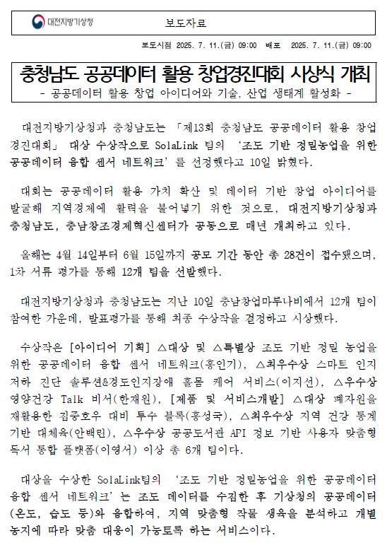대전지방기상청과 충청남도는 「제13회 충청남도 공공데이터 활용 창업경진대회」 대상 수상작으로 SolaLink 팀의 ‘조도 기반 정밀농업을 위한 공공데이터 융합 센서 네트워크’를 선정했다고 10일 밝혔다. 자세한 내용은 첨부파일을 참조하세요.