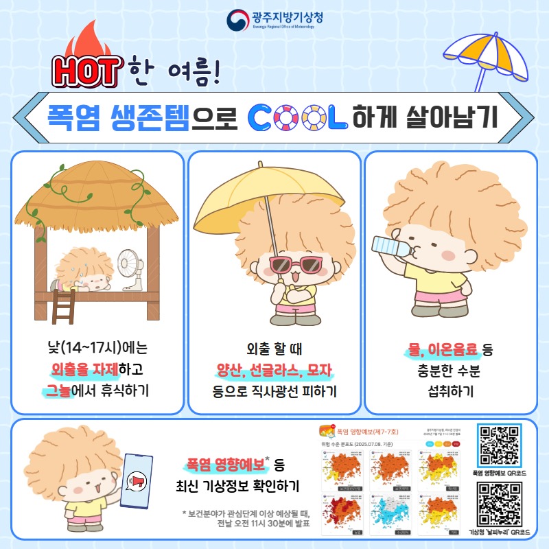 HOT한 여름! 폭염 생존템으로 COOL하게 살아남기, 낮(14~17시)에는 외출을 자제하고, 그늘에서 휴식하기, 외출할때 양산, 선글라스, 모자 등으로 직사광선 피하기, 물, 이온음료 등 충분한 수분 섭취하기, 폭염영향예보 등 최신 기상정보 확인하기, 보건분야가 관심단계 이상 예상될때, 전날 오전 11시 30분에 발표