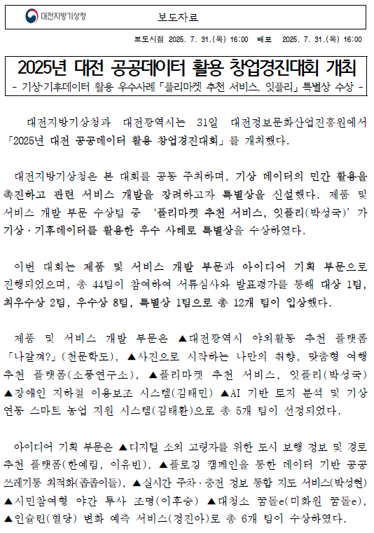 대전지방기상청과 대전광역시는 31일 대전정보문화산업진흥원에서 「2025년 대전 공공데이터 활용 창업경진대회」를 개최했다. 대전지방기상청은 본 대회를 공동 주최하며, 기상 데이터의 민간 활용을 촉진하고 관련 서비스 개발을 장려하고자 특별상을 신설했다. 제품 및 개발 부문 수상팀 중 ‘플리마켓 추천 서비스, 잇플리(박성국)’가 기상·기후데이터를 활용한 우수 사례로 수상하였다. 자세한 내용은 첨부파일을 참조하세요.
