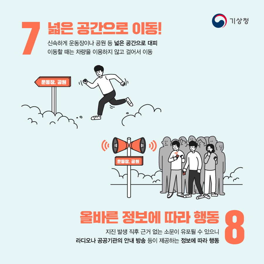 7. 넓은 공간으로 이동! 신속하게 운동장이나 공원 등 넓은 공간으로 대피. 이동할 때는 차량을 이용하지 않고 걸어서 이동 / 8. 올바른 정보에 따라 행동. 지진 발생 직후 근거 없는 소문이 유표될 수 있으니 라디오나 공공기관의 안내 방송 등이 제공하는 정보에 따라 행동